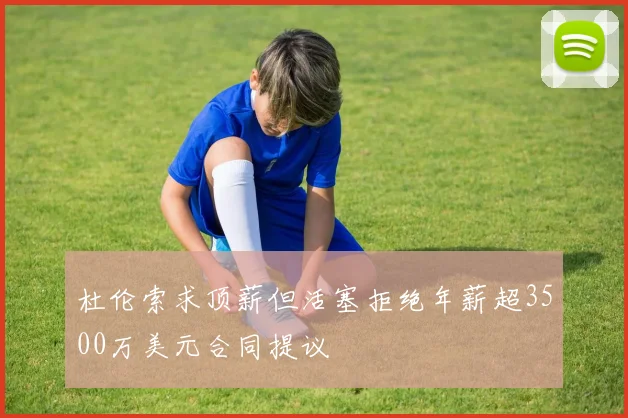 杜伦索求顶薪但活塞拒绝年薪超3500万美元合同提议