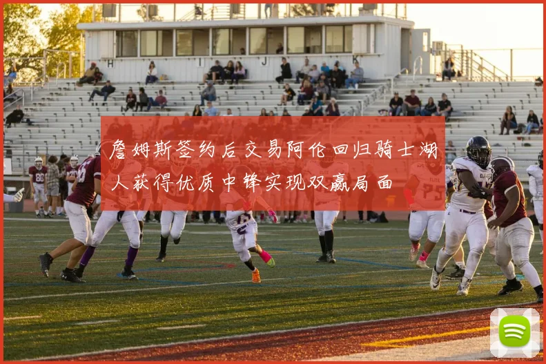 詹姆斯签约后交易阿伦回归骑士湖人获得优质中锋实现双赢局面