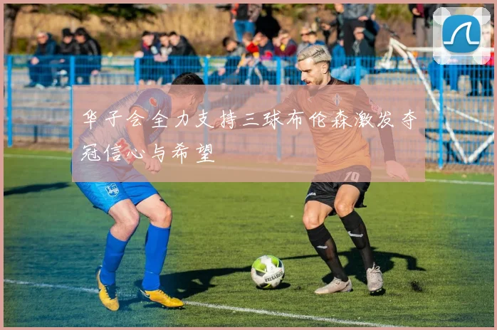 华子会全力支持三球布伦森激发夺冠信心与希望