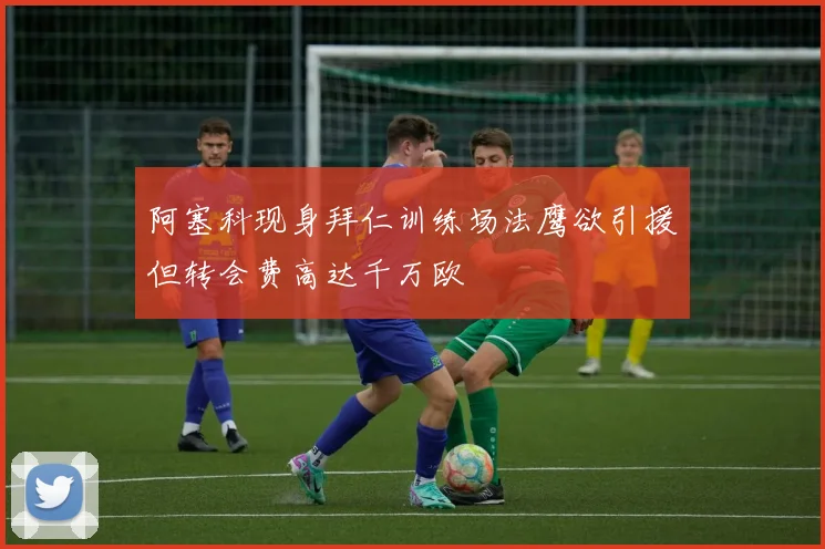阿塞科现身拜仁训练场法鹰欲引援但转会费高达千万欧