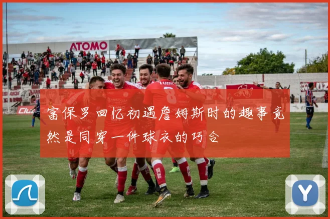 富保罗回忆初遇詹姆斯时的趣事竟然是同穿一件球衣的巧合