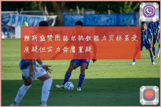 赖斯盛赞图赫尔执教能力贝林虽受质疑但实力毋庸置疑