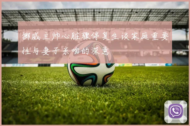 挪威主帅心脏骤停复生谈家庭重要性与妻子亲吻的深意