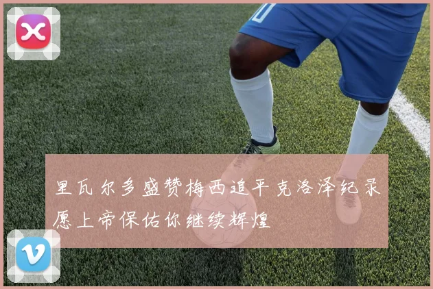 里瓦尔多盛赞梅西追平克洛泽纪录愿上帝保佑你继续辉煌