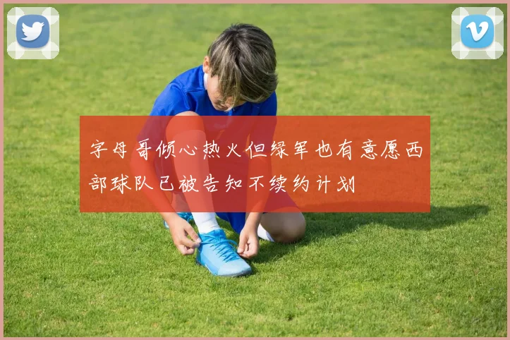 字母哥倾心热火但绿军也有意愿西部球队已被告知不续约计划