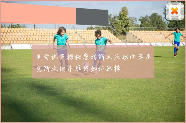 里奇保罗揭秘詹姆斯未来动向若尼克斯未能夺冠将如何选择