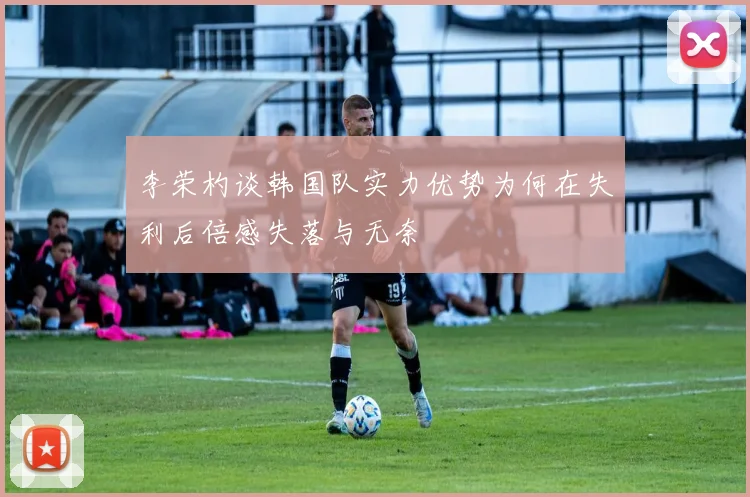 李荣杓谈韩国队实力优势为何在失利后倍感失落与无奈