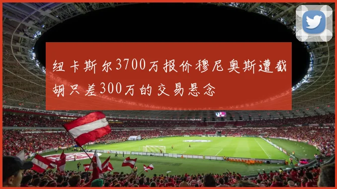 纽卡斯尔3700万报价穆尼奥斯遭截胡只差300万的交易悬念