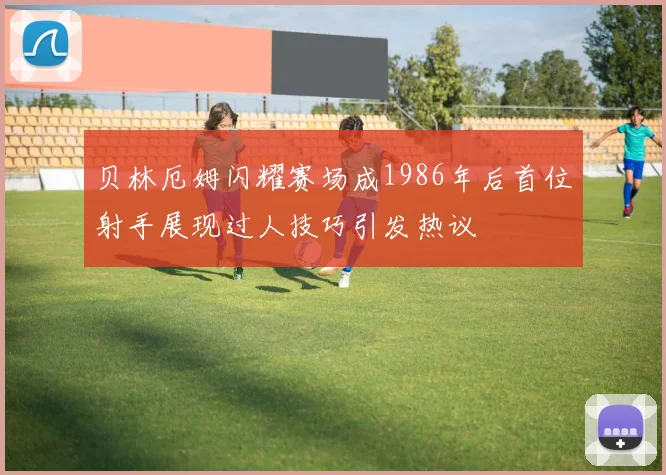 贝林厄姆闪耀赛场成1986年后首位射手展现过人技巧引发热议
