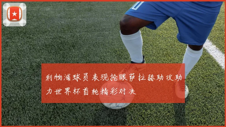 利物浦球员表现抢眼萨拉赫助攻助力世界杯首轮精彩对决