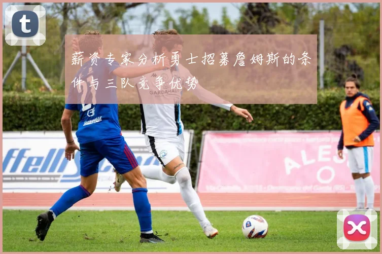 薪资专家分析勇士招募詹姆斯的条件与三队竞争优势