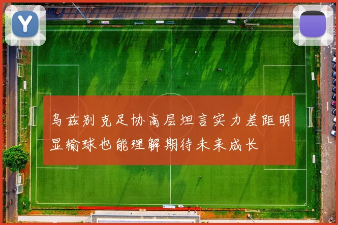 乌兹别克足协高层坦言实力差距明显输球也能理解期待未来成长