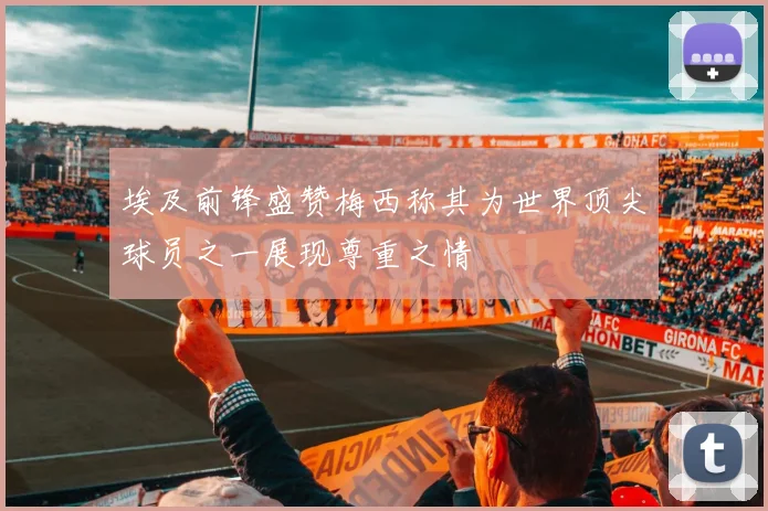 埃及前锋盛赞梅西称其为世界顶尖球员之一展现尊重之情