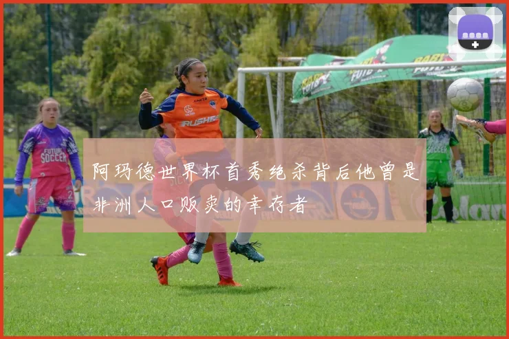 阿玛德世界杯首秀绝杀背后他曾是非洲人口贩卖的幸存者