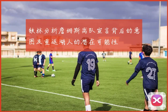 铁林分析詹姆斯离队宣言背后的意图及重返湖人的潜在可能性
