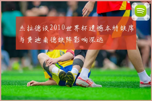 杰拉德谈2010世界杯遗憾本特缺席与费迪南德缺阵影响深远
