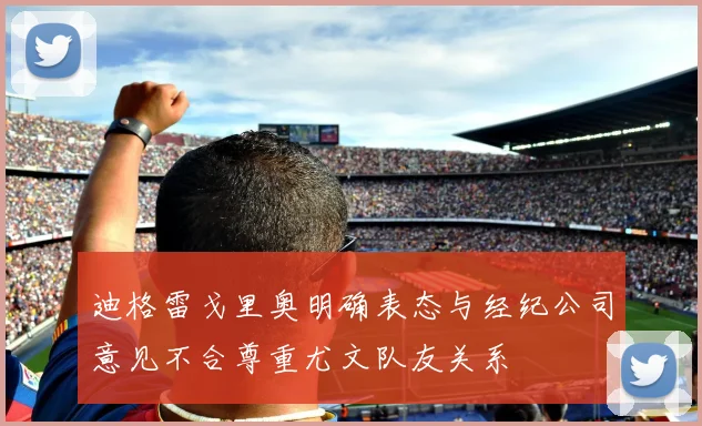 迪格雷戈里奥明确表态与经纪公司意见不合尊重尤文队友关系