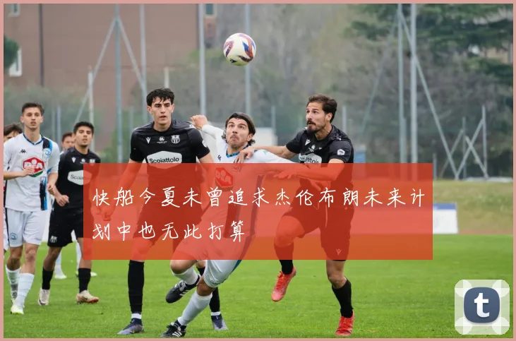 快船今夏未曾追求杰伦布朗未来计划中也无此打算