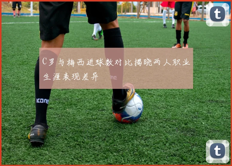 C罗与梅西进球数对比揭晓两人职业生涯表现差异