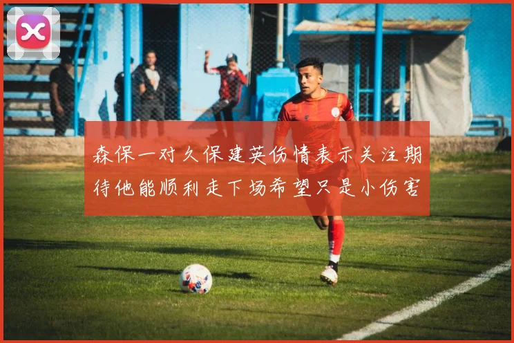 森保一对久保建英伤情表示关注期待他能顺利走下场希望只是小伤害